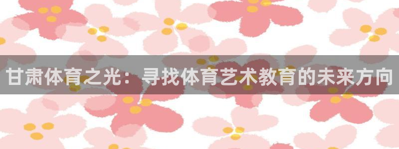 一竞技官网下载招商电话地址查询：甘肃体育之光：寻找体育艺术教